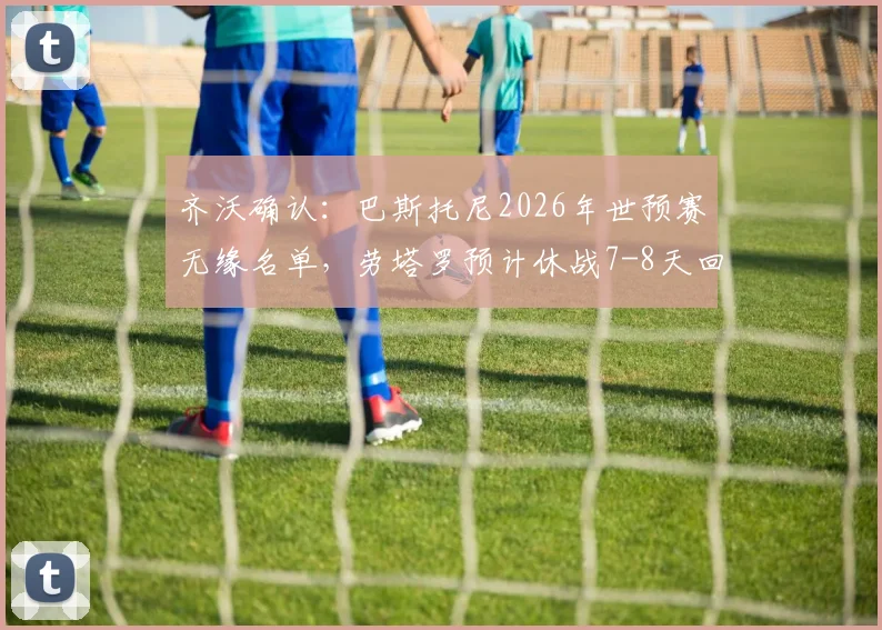 齐沃确认：巴斯托尼2026年世预赛无缘名单，劳塔罗预计休战7-8天回归时间线详解