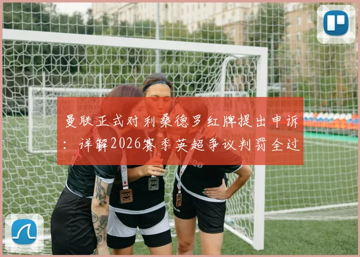 曼联正式对利桑德罗红牌提出申诉：详解2026赛季英超争议判罚全过程与后续影响