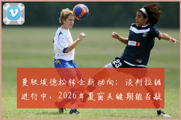 曼联埃德松转会新动向：谈判拉锯进行中，2026年夏窗关键期能否敲定