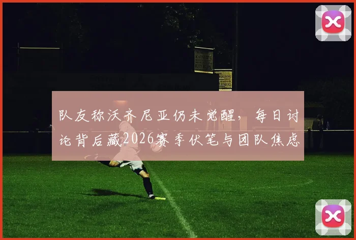 队友称沃齐尼亚仍未觉醒,每日讨论背后藏2026赛季伏笔与团队焦虑