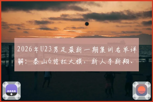 2026年U23男足最新一期集训名单详解:泰山6将扛大旗,新人李新翔、杨皓宇入选引关注