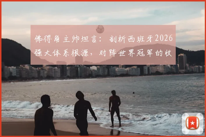 佛得角主帅坦言：剖析西班牙2026强大体系根源，对阵世界冠军的收获与自豪
