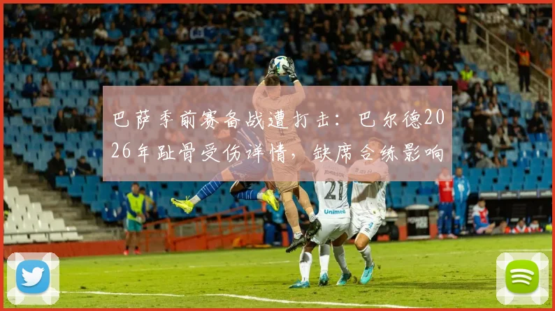 巴萨季前赛备战遭打击：巴尔德2026年趾骨受伤详情，缺席合练影响几何
