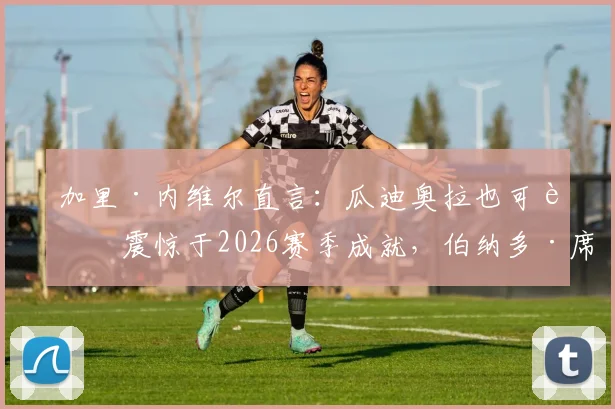 加里·内维尔直言：瓜迪奥拉也可能震惊于2026赛季成就，伯纳多·席尔瓦表现堪称大师级