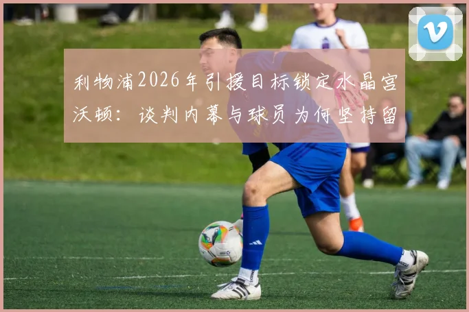 利物浦2026年引援目标锁定水晶宫沃顿:谈判内幕与球员为何坚持留在英超