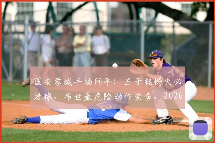 国安蓉城半场闷平：王子铭憾失必进球，韦世豪危险动作染黄，2026中超焦点战上半场回顾