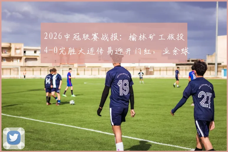 2026中冠联赛战报:榆林矿工旅投4-0完胜大连传易迎开门红,业余球队晋级之路深度分析
