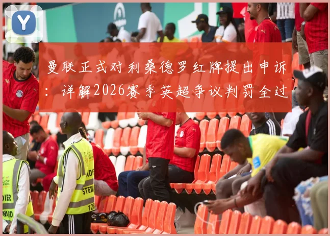 曼联正式对利桑德罗红牌提出申诉：详解2026赛季英超争议判罚全过程与后续影响