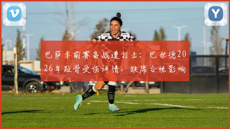 巴萨季前赛备战遭打击：巴尔德2026年趾骨受伤详情，缺席合练影响几何