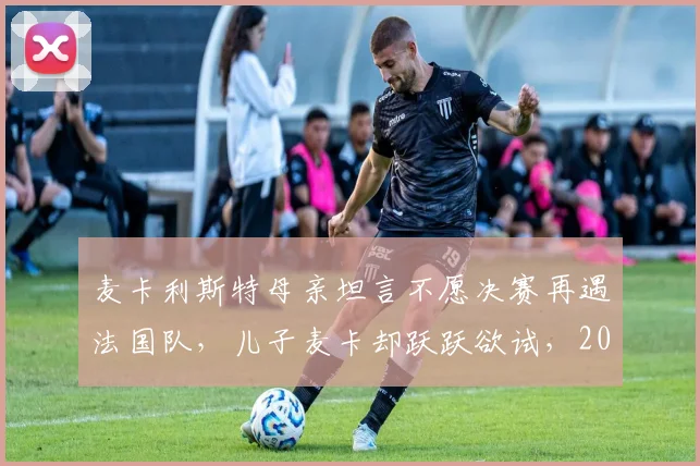 麦卡利斯特母亲坦言不愿决赛再遇法国队，儿子麦卡却跃跃欲试，2026世界杯恩怨局引热议