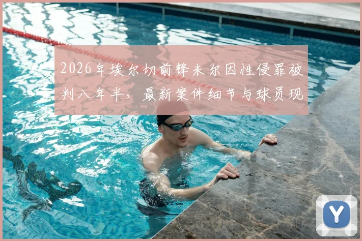 2026年埃尔切前锋米尔因性侵罪被判八年半，最新案件细节与球员现状追踪分析