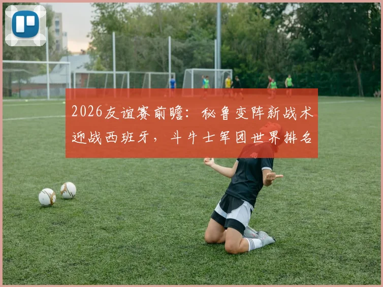 2026友谊赛前瞻:秘鲁变阵新战术迎战西班牙,斗牛士军团世界排名下滑后首度亮相