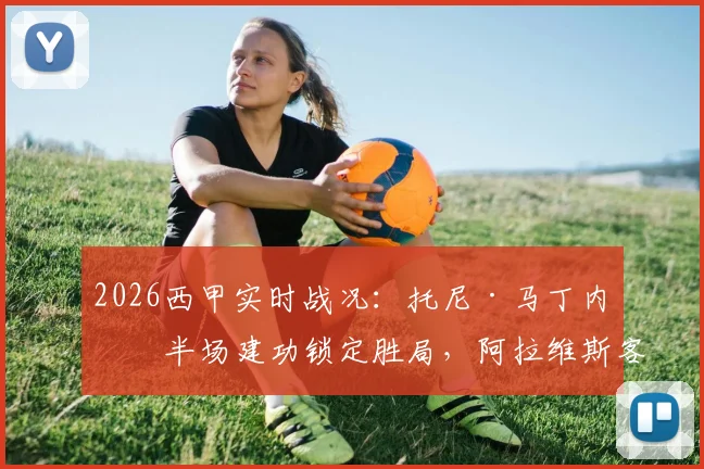 2026西甲实时战况:托尼·马丁内斯半场建功锁定胜局,阿拉维斯客场1-0力克奥维耶多半场分析回顾