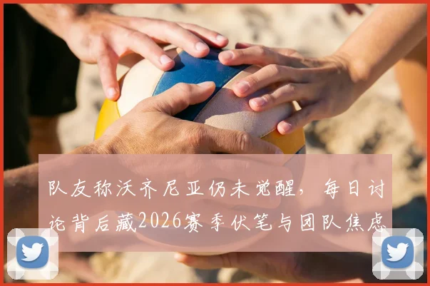队友称沃齐尼亚仍未觉醒，每日讨论背后藏2026赛季伏笔与团队焦虑