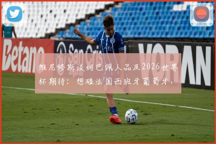 维尼修斯谈姆巴佩人品及2026世界杯期待：想碰法国西班牙葡萄牙，强强对话才够味