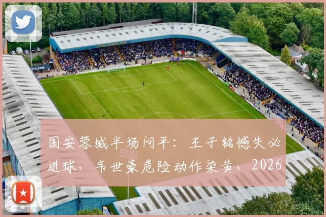 国安蓉城半场闷平:王子铭憾失必进球,韦世豪危险动作染黄,2026中超焦点战上半场回顾