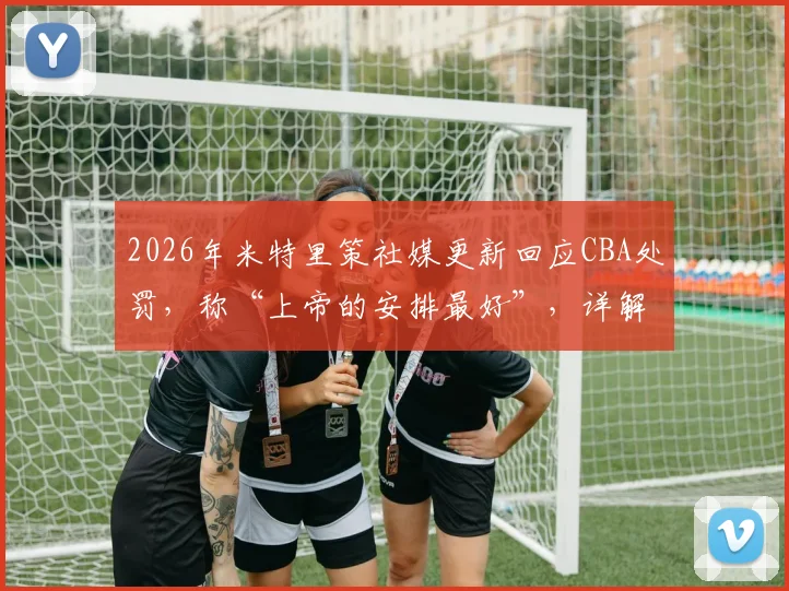 2026年米特里策社媒更新回应CBA处罚,称“上帝的安排最好”,详解球员赛后心态如何调整