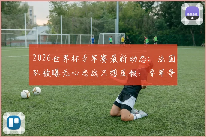 2026世界杯季军赛最新动态：法国队被曝无心恋战只想度假，季军争夺赛还有必要举办吗？