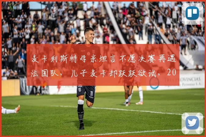 麦卡利斯特母亲坦言不愿决赛再遇法国队,儿子麦卡却跃跃欲试,2026世界杯恩怨局引热议