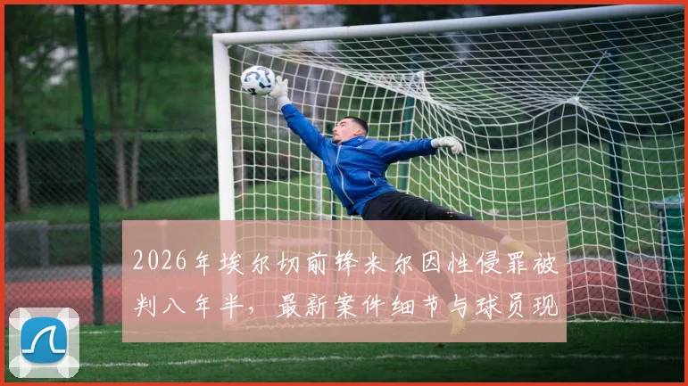 2026年埃尔切前锋米尔因性侵罪被判八年半，最新案件细节与球员现状追踪分析