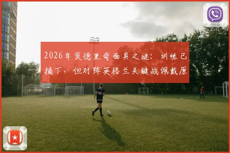2026年莫德里奇面具之谜:训练已摘下,但对阵英格兰关键战佩戴原因全解析,附伤势恢复时间线