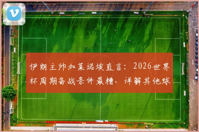 伊朗主帅加莱诺埃直言：2026世界杯周期备战条件最糟，详解其他球队扛不住的困境与挑战