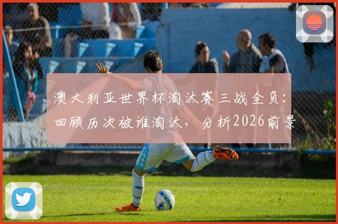 澳大利亚世界杯淘汰赛三战全负:回顾历次被谁淘汰,分析2026前景与“冠军试金石”魔咒