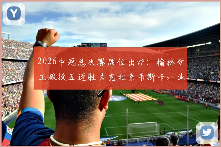2026中冠总决赛席位出炉:榆林矿工旅投五连胜力克北京韦斯卡,业余足球奇迹诞生