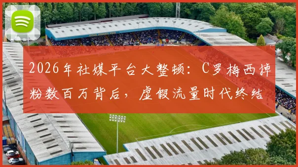 2026年社媒平台大整顿：C罗梅西掉粉数百万背后，虚假流量时代终结？