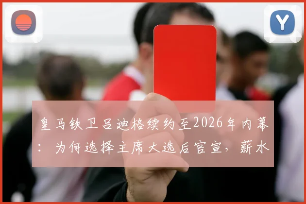 皇马铁卫吕迪格续约至2026年内幕:为何选择主席大选后官宣,薪水及对后防影响全解析