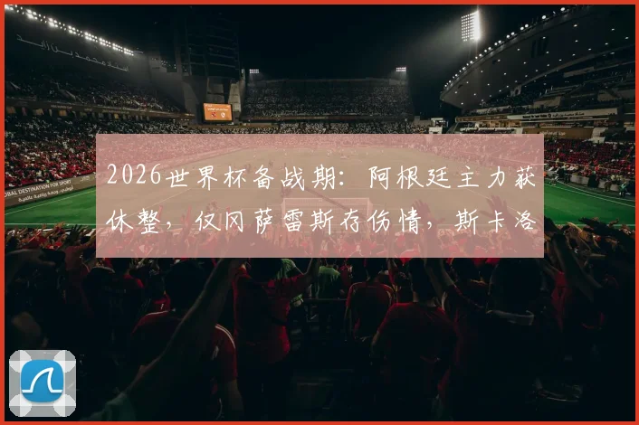 2026世界杯备战期：阿根廷主力获休整，仅冈萨雷斯存伤情，斯卡洛尼如何评估队内状况与用人策略