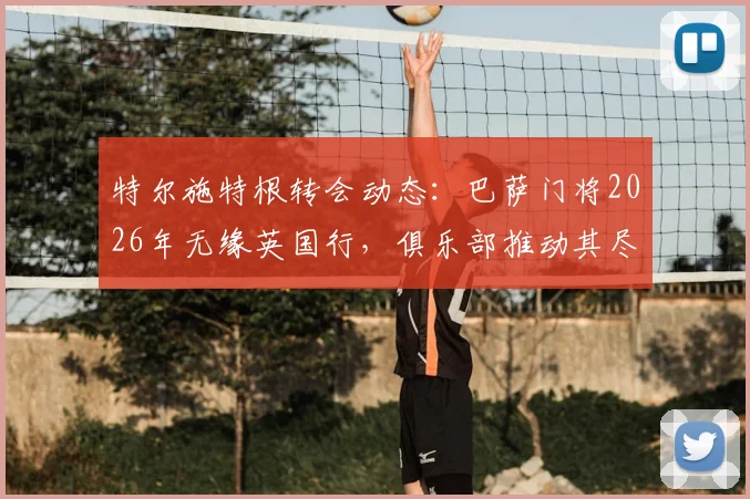 特尔施特根转会动态:巴萨门将2026年无缘英国行,俱乐部推动其尽快加盟阿贾克斯