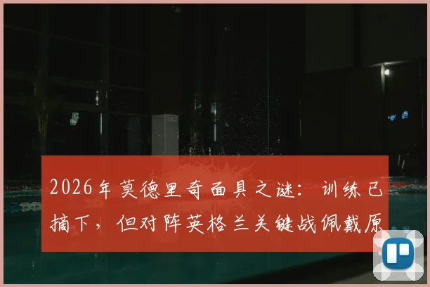 2026年莫德里奇面具之谜：训练已摘下，但对阵英格兰关键战佩戴原因全解析，附伤势恢复时间线