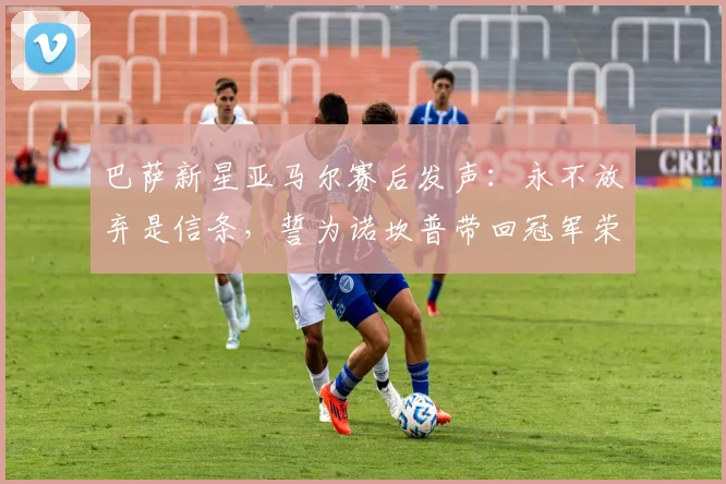 巴萨新星亚马尔赛后发声:永不放弃是信条,誓为诺坎普带回冠军荣耀