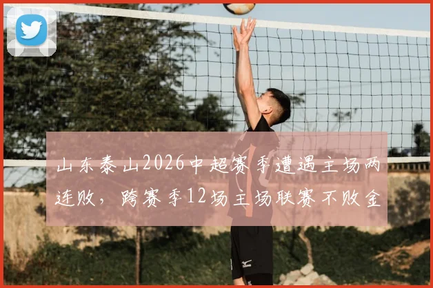 山东泰山2026中超赛季遭遇主场两连败,跨赛季12场主场联赛不败金身被打破,阵容问题与未来挑战分析