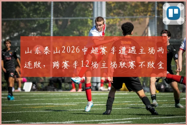 山东泰山2026中超赛季遭遇主场两连败，跨赛季12场主场联赛不败金身被打破，阵容问题与未来挑战分析