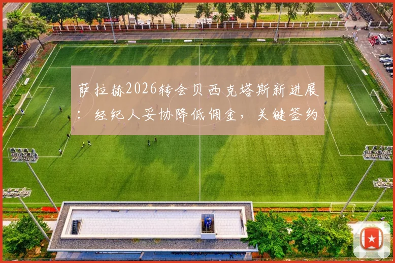 萨拉赫2026转会贝西克塔斯新进展：经纪人妥协降低佣金，关键签约障碍已扫清，年薪与加盟原因分析