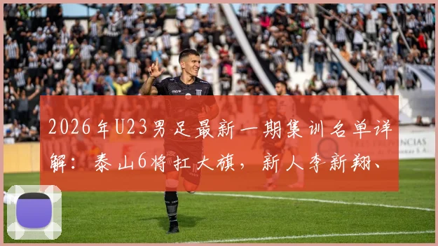 2026年U23男足最新一期集训名单详解：泰山6将扛大旗，新人李新翔、杨皓宇入选引关注