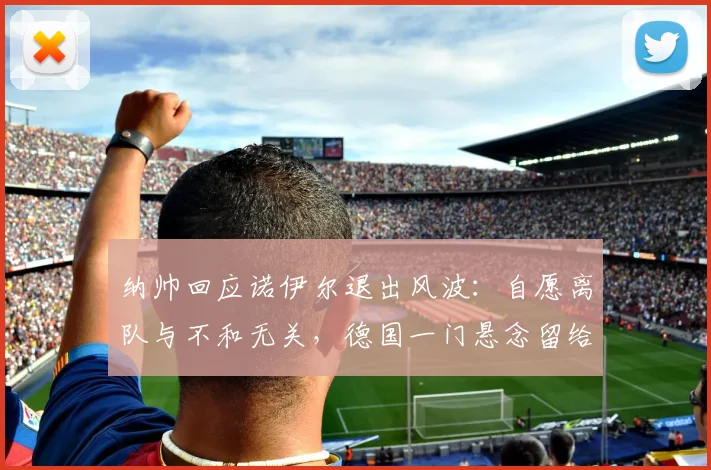 纳帅回应诺伊尔退出风波:自愿离队与不和无关,德国一门悬念留给2026世界杯