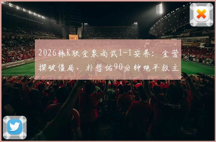 2026韩K联金泉尚武1-1安养：金营撰破僵局，朴哲佑90分钟绝平救主，附争议判罚分析与全场数据解读