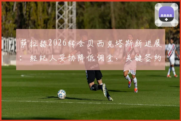 萨拉赫2026转会贝西克塔斯新进展:经纪人妥协降低佣金,关键签约障碍已扫清,年薪与加盟原因分析
