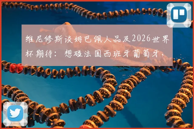 维尼修斯谈姆巴佩人品及2026世界杯期待：想碰法国西班牙葡萄牙，强强对话才够味