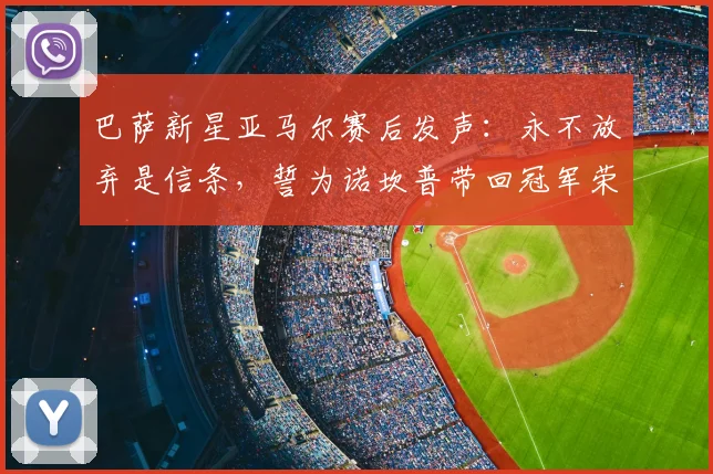 巴萨新星亚马尔赛后发声：永不放弃是信条，誓为诺坎普带回冠军荣耀