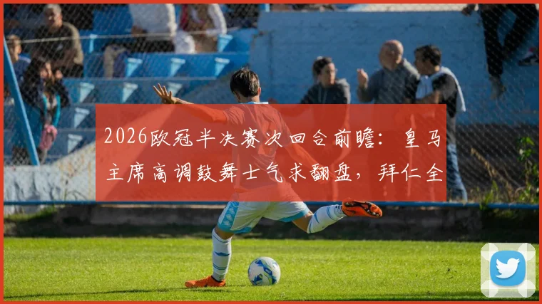 2026欧冠半决赛次回合前瞻:皇马主席高调鼓舞士气求翻盘,拜仁全队低调谨慎备战,西媒深度剖析双方心态博弈
