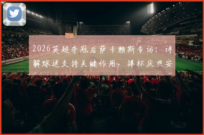 2026英超夺冠后萨卡赖斯专访:详解球迷支持关键作用,捧杯庆典安排与足总杯决赛备战计划全公开