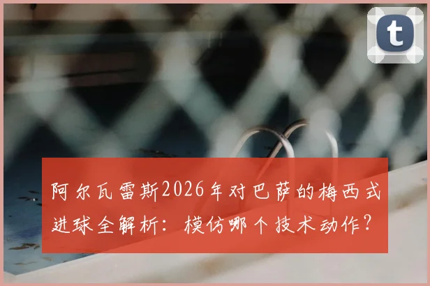 阿尔瓦雷斯2026年对巴萨的梅西式进球全解析:模仿哪个技术动作?如何助马竞取胜?