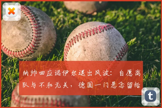 纳帅回应诺伊尔退出风波：自愿离队与不和无关，德国一门悬念留给2026世界杯