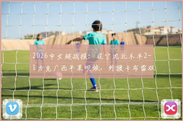 2026中女超战报：辽宁沈北禾丰2-1力克广西平果呗侬，外援卡布雷双响制胜详解