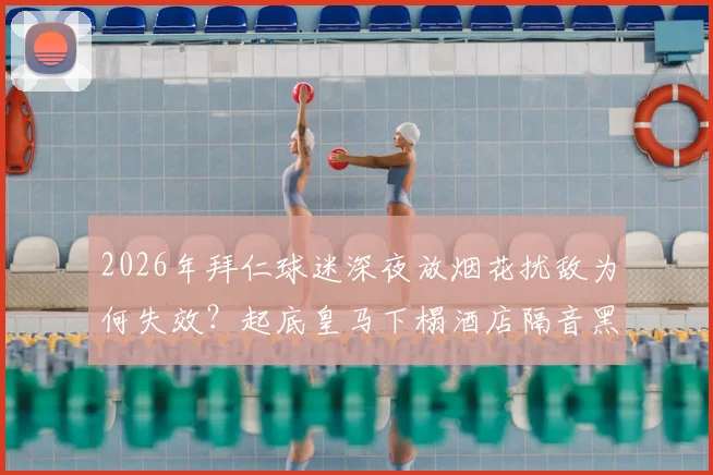 2026年拜仁球迷深夜放烟花扰敌为何失效？起底皇马下榻酒店隔音黑科技，豪门备战细节曝光