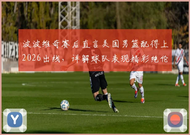 波波维奇赛后直言美国男篮配得上2026出线,详解球队表现精彩绝伦背后原因